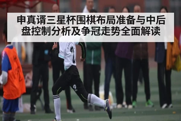 申真谞三星杯围棋布局准备与中后盘控制分析及争冠走势全面解读